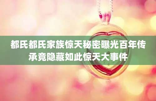 都氏都氏家族惊天秘密曝光百年传承竟隐藏如此惊天大事件