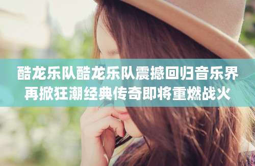 酷龙乐队酷龙乐队震撼回归音乐界再掀狂潮经典传奇即将重燃战火