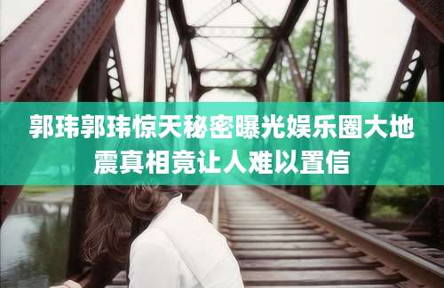 郭玮郭玮惊天秘密曝光娱乐圈大地震真相竟让人难以置信