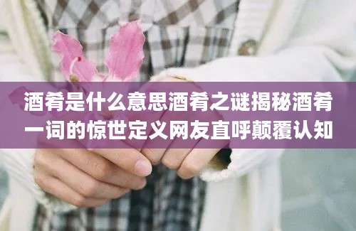酒肴是什么意思酒肴之谜揭秘酒肴一词的惊世定义网友直呼颠覆认知