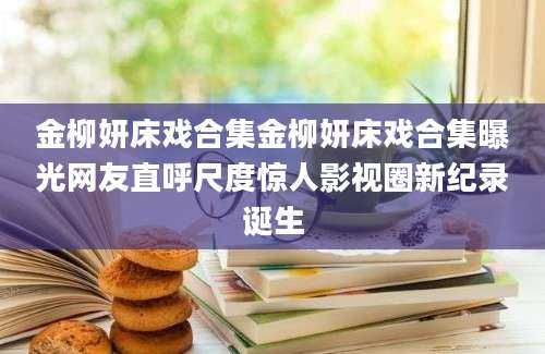 金柳妍床戏合集金柳妍床戏合集曝光网友直呼尺度惊人影视圈新纪录诞生