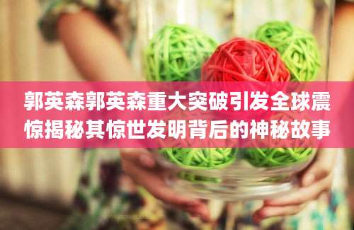 郭英森郭英森重大突破引发全球震惊揭秘其惊世发明背后的神秘故事