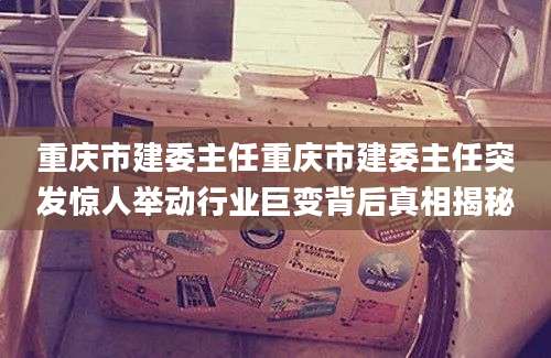 重庆市建委主任重庆市建委主任突发惊人举动行业巨变背后真相揭秘