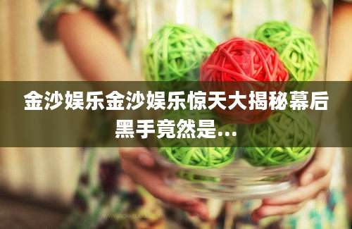 金沙娱乐金沙娱乐惊天大揭秘幕后黑手竟然是...