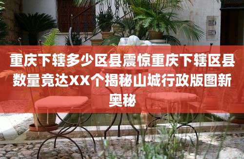 重庆下辖多少区县震惊重庆下辖区县数量竟达XX个揭秘山城行政版图新奥秘