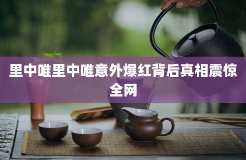 里中唯里中唯意外爆红背后真相震惊全网