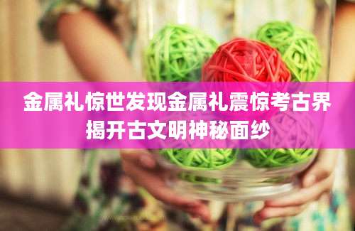 金属礼惊世发现金属礼震惊考古界揭开古文明神秘面纱