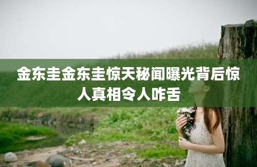 金东圭金东圭惊天秘闻曝光背后惊人真相令人咋舌