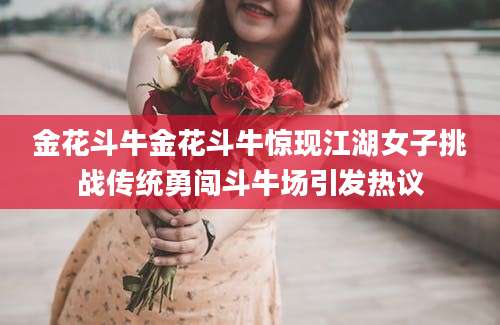 金花斗牛金花斗牛惊现江湖女子挑战传统勇闯斗牛场引发热议
