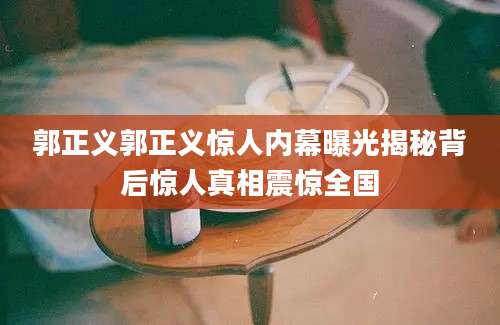 郭正义郭正义惊人内幕曝光揭秘背后惊人真相震惊全国