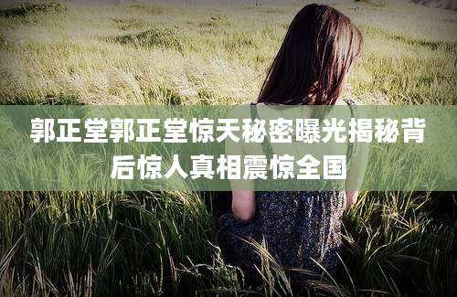 郭正堂郭正堂惊天秘密曝光揭秘背后惊人真相震惊全国