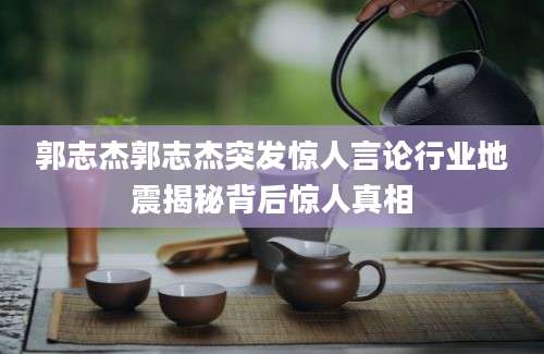 郭志杰郭志杰突发惊人言论行业地震揭秘背后惊人真相