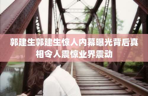 郭建生郭建生惊人内幕曝光背后真相令人震惊业界震动