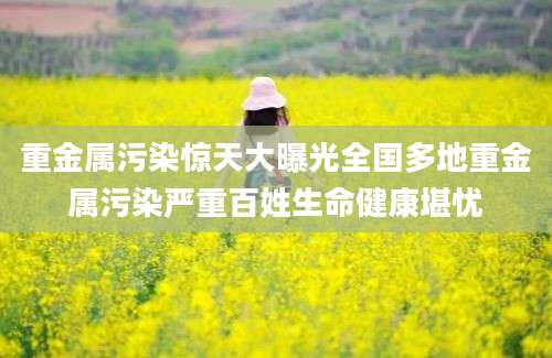重金属污染惊天大曝光全国多地重金属污染严重百姓生命健康堪忧