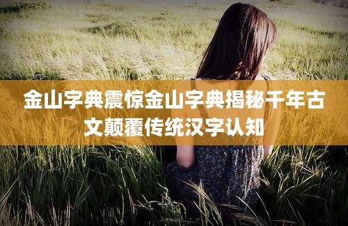 金山字典震惊金山字典揭秘千年古文颠覆传统汉字认知