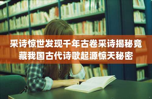 采诗惊世发现千年古卷采诗揭秘竟藏我国古代诗歌起源惊天秘密