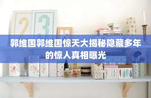 郭维国郭维国惊天大揭秘隐藏多年的惊人真相曝光