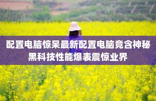 配置电脑惊呆最新配置电脑竟含神秘黑科技性能爆表震惊业界