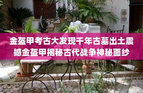 金盔甲考古大发现千年古墓出土震撼金盔甲揭秘古代战争神秘面纱