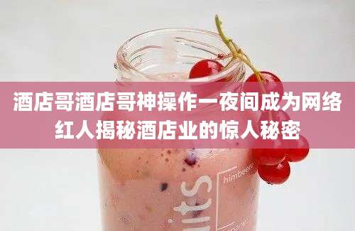 酒店哥酒店哥神操作一夜间成为网络红人揭秘酒店业的惊人秘密