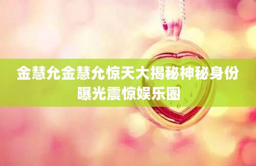 金慧允金慧允惊天大揭秘神秘身份曝光震惊娱乐圈