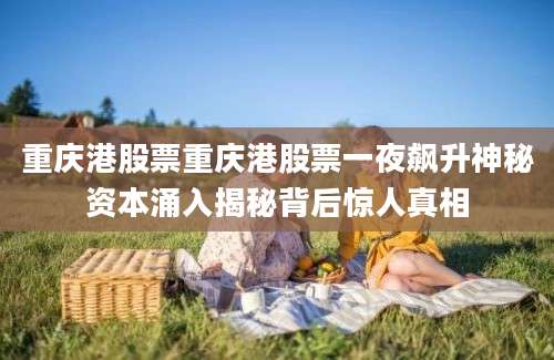 重庆港股票重庆港股票一夜飙升神秘资本涌入揭秘背后惊人真相