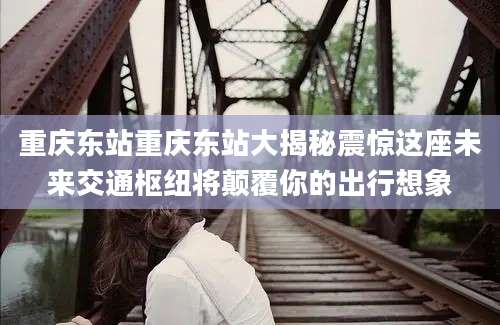重庆东站重庆东站大揭秘震惊这座未来交通枢纽将颠覆你的出行想象