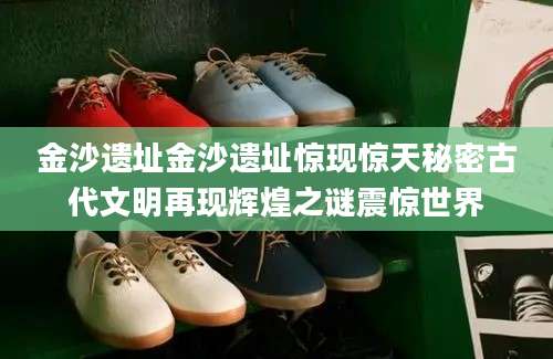 金沙遗址金沙遗址惊现惊天秘密古代文明再现辉煌之谜震惊世界