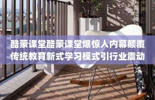 酷蒙课堂酷蒙课堂爆惊人内幕颠覆传统教育新式学习模式引行业震动