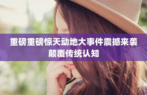重磅重磅惊天动地大事件震撼来袭颠覆传统认知