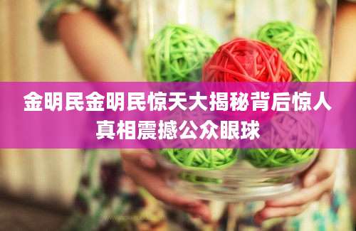 金明民金明民惊天大揭秘背后惊人真相震撼公众眼球