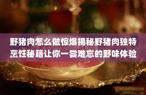 野猪肉怎么做惊爆揭秘野猪肉独特烹饪秘籍让你一尝难忘的野味体验