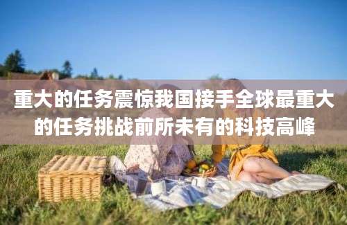 重大的任务震惊我国接手全球最重大的任务挑战前所未有的科技高峰