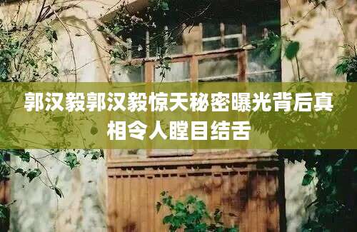 郭汉毅郭汉毅惊天秘密曝光背后真相令人瞠目结舌