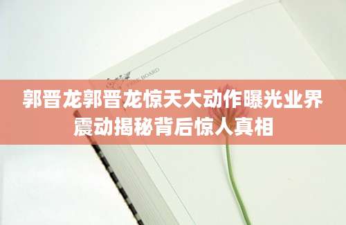 郭晋龙郭晋龙惊天大动作曝光业界震动揭秘背后惊人真相
