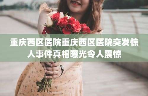重庆西区医院重庆西区医院突发惊人事件真相曝光令人震惊