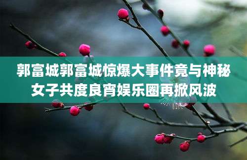 郭富城郭富城惊爆大事件竟与神秘女子共度良宵娱乐圈再掀风波
