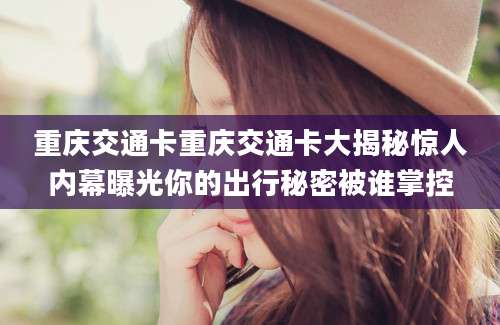 重庆交通卡重庆交通卡大揭秘惊人内幕曝光你的出行秘密被谁掌控