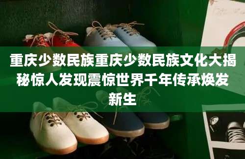 重庆少数民族重庆少数民族文化大揭秘惊人发现震惊世界千年传承焕发新生