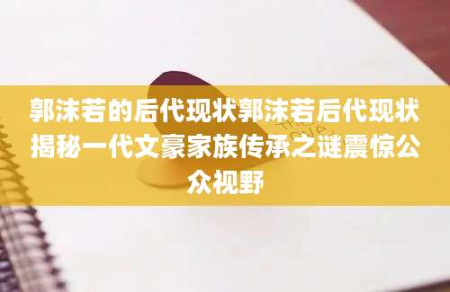 郭沫若的后代现状郭沫若后代现状揭秘一代文豪家族传承之谜震惊公众视野