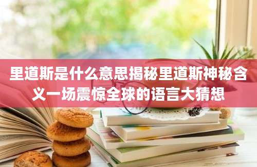 里道斯是什么意思揭秘里道斯神秘含义一场震惊全球的语言大猜想