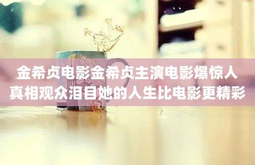 金希贞电影金希贞主演电影爆惊人真相观众泪目她的人生比电影更精彩