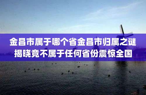 金昌市属于哪个省金昌市归属之谜揭晓竟不属于任何省份震惊全国