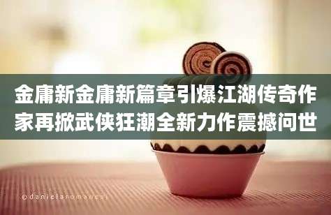 金庸新金庸新篇章引爆江湖传奇作家再掀武侠狂潮全新力作震撼问世