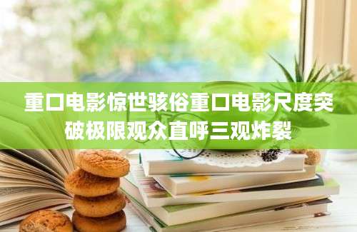 重口电影惊世骇俗重口电影尺度突破极限观众直呼三观炸裂