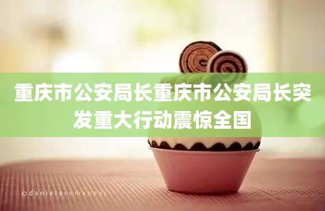 重庆市公安局长重庆市公安局长突发重大行动震惊全国