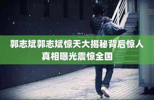 郭志斌郭志斌惊天大揭秘背后惊人真相曝光震惊全国