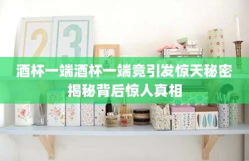 酒杯一端酒杯一端竟引发惊天秘密揭秘背后惊人真相