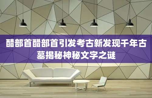 醋部首醋部首引发考古新发现千年古墓揭秘神秘文字之谜