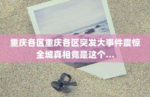 重庆各区重庆各区突发大事件震惊全城真相竟是这个...